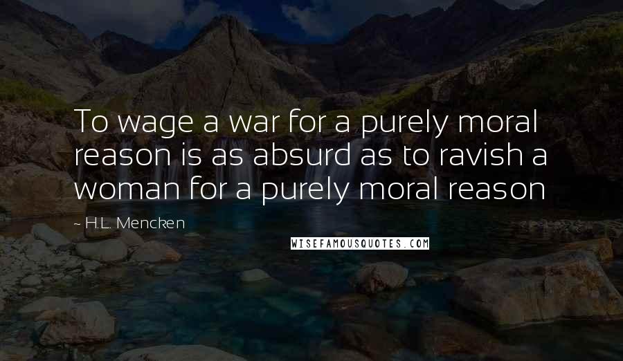 H.L. Mencken Quotes: To wage a war for a purely moral reason is as absurd as to ravish a woman for a purely moral reason
