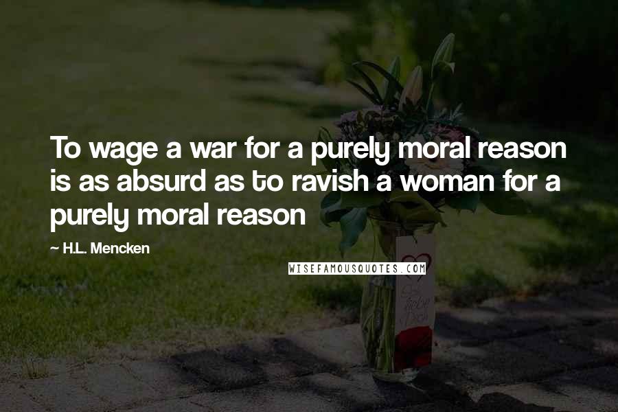H.L. Mencken Quotes: To wage a war for a purely moral reason is as absurd as to ravish a woman for a purely moral reason