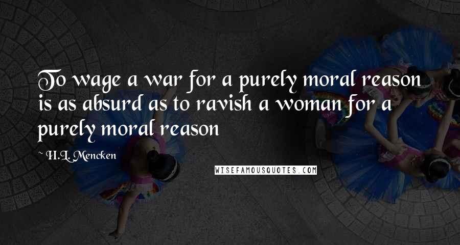 H.L. Mencken Quotes: To wage a war for a purely moral reason is as absurd as to ravish a woman for a purely moral reason