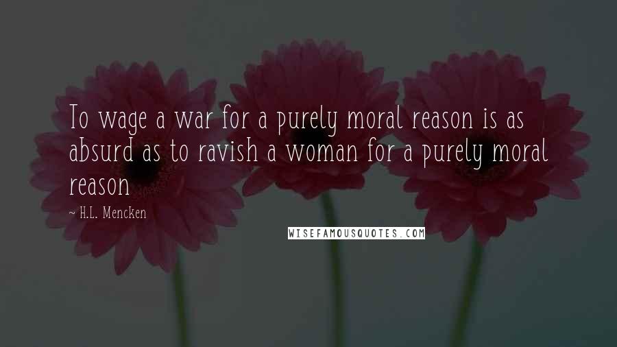 H.L. Mencken Quotes: To wage a war for a purely moral reason is as absurd as to ravish a woman for a purely moral reason