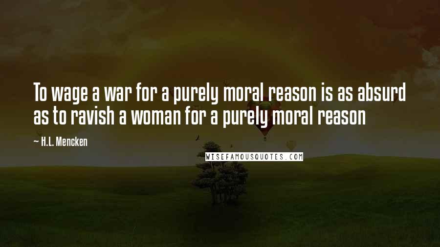 H.L. Mencken Quotes: To wage a war for a purely moral reason is as absurd as to ravish a woman for a purely moral reason