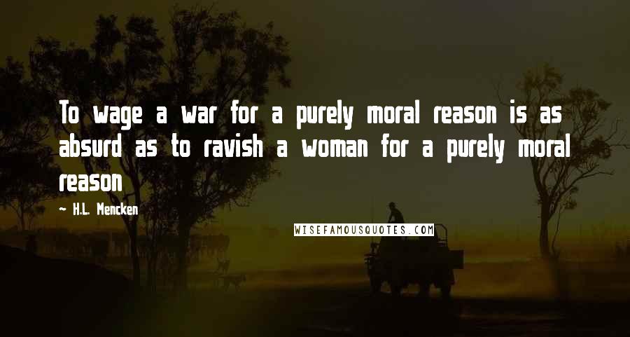 H.L. Mencken Quotes: To wage a war for a purely moral reason is as absurd as to ravish a woman for a purely moral reason