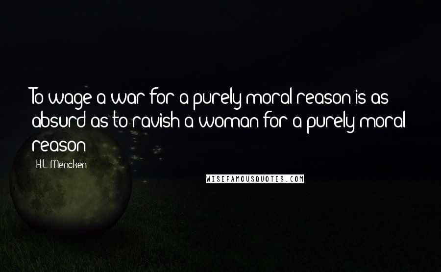 H.L. Mencken Quotes: To wage a war for a purely moral reason is as absurd as to ravish a woman for a purely moral reason