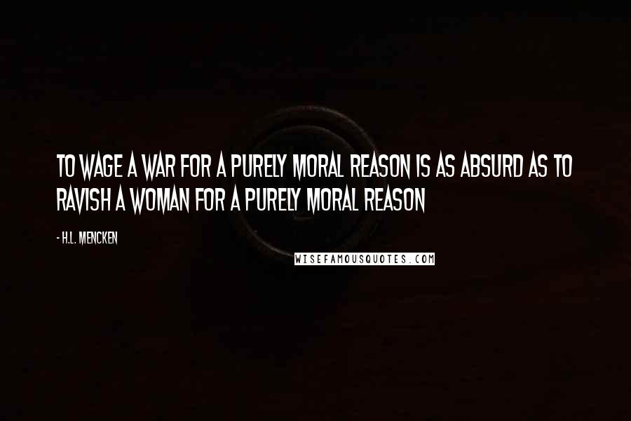 H.L. Mencken Quotes: To wage a war for a purely moral reason is as absurd as to ravish a woman for a purely moral reason