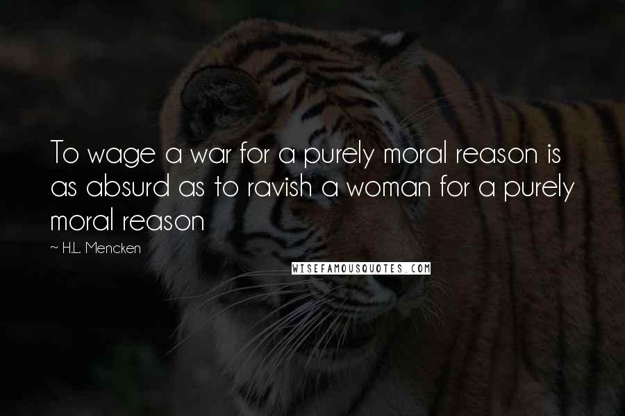 H.L. Mencken Quotes: To wage a war for a purely moral reason is as absurd as to ravish a woman for a purely moral reason