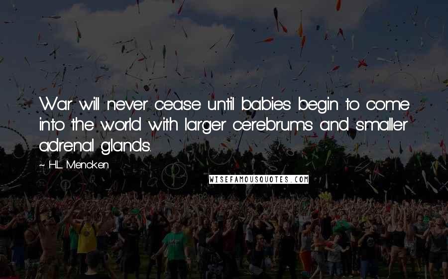 H.L. Mencken Quotes: War will never cease until babies begin to come into the world with larger cerebrums and smaller adrenal glands.