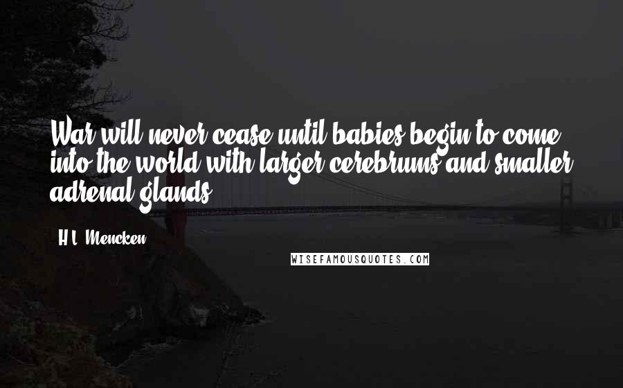 H.L. Mencken Quotes: War will never cease until babies begin to come into the world with larger cerebrums and smaller adrenal glands.