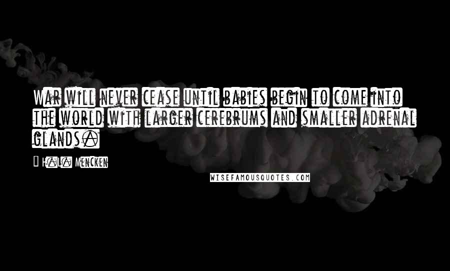 H.L. Mencken Quotes: War will never cease until babies begin to come into the world with larger cerebrums and smaller adrenal glands.