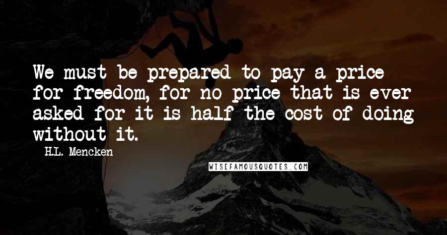 H.L. Mencken Quotes: We must be prepared to pay a price for freedom, for no price that is ever asked for it is half the cost of doing without it.