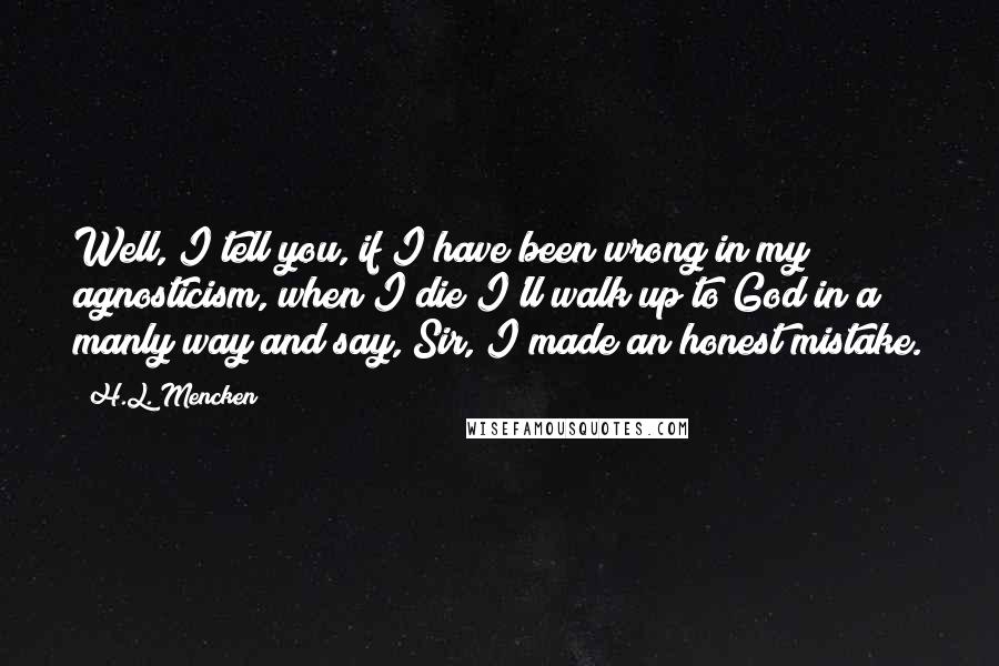 H.L. Mencken Quotes: Well, I tell you, if I have been wrong in my agnosticism, when I die I'll walk up to God in a manly way and say, Sir, I made an honest mistake.