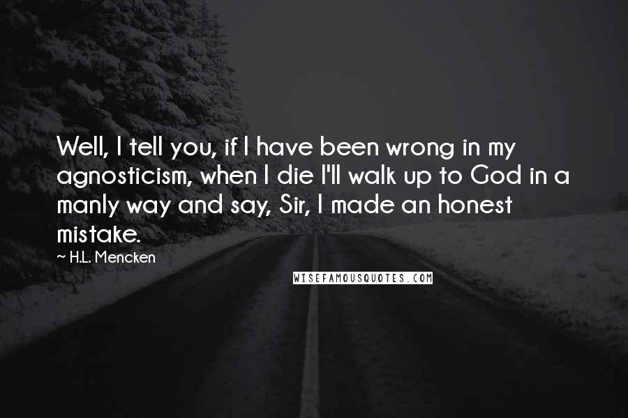 H.L. Mencken Quotes: Well, I tell you, if I have been wrong in my agnosticism, when I die I'll walk up to God in a manly way and say, Sir, I made an honest mistake.