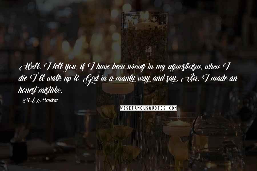 H.L. Mencken Quotes: Well, I tell you, if I have been wrong in my agnosticism, when I die I'll walk up to God in a manly way and say, Sir, I made an honest mistake.