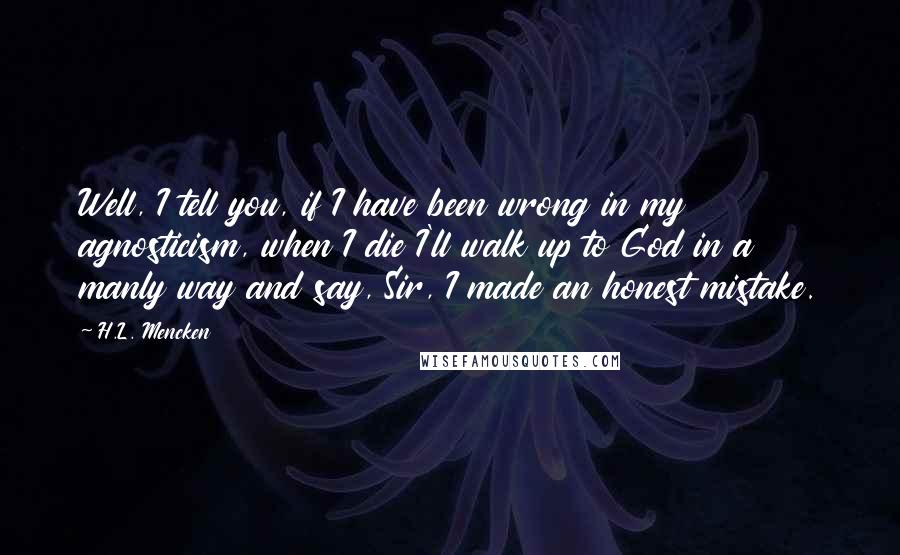H.L. Mencken Quotes: Well, I tell you, if I have been wrong in my agnosticism, when I die I'll walk up to God in a manly way and say, Sir, I made an honest mistake.