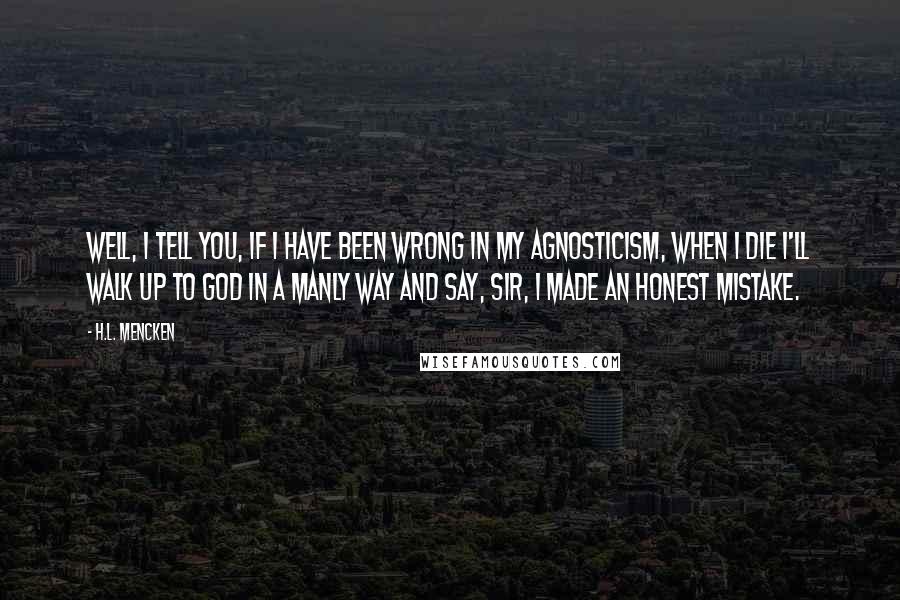 H.L. Mencken Quotes: Well, I tell you, if I have been wrong in my agnosticism, when I die I'll walk up to God in a manly way and say, Sir, I made an honest mistake.