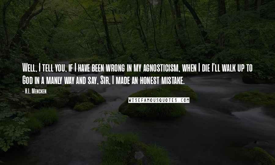 H.L. Mencken Quotes: Well, I tell you, if I have been wrong in my agnosticism, when I die I'll walk up to God in a manly way and say, Sir, I made an honest mistake.