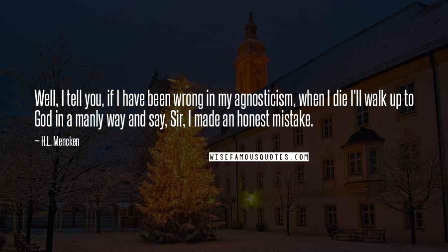 H.L. Mencken Quotes: Well, I tell you, if I have been wrong in my agnosticism, when I die I'll walk up to God in a manly way and say, Sir, I made an honest mistake.
