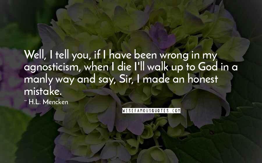 H.L. Mencken Quotes: Well, I tell you, if I have been wrong in my agnosticism, when I die I'll walk up to God in a manly way and say, Sir, I made an honest mistake.