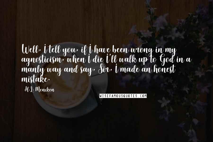 H.L. Mencken Quotes: Well, I tell you, if I have been wrong in my agnosticism, when I die I'll walk up to God in a manly way and say, Sir, I made an honest mistake.