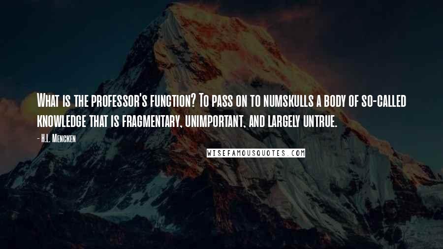 H.L. Mencken Quotes: What is the professor's function? To pass on to numskulls a body of so-called knowledge that is fragmentary, unimportant, and largely untrue.