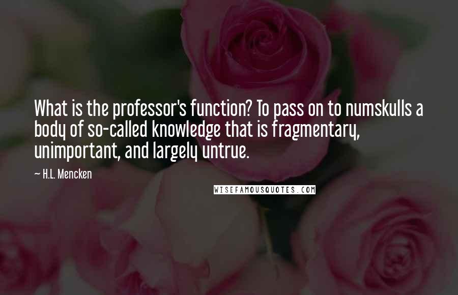 H.L. Mencken Quotes: What is the professor's function? To pass on to numskulls a body of so-called knowledge that is fragmentary, unimportant, and largely untrue.