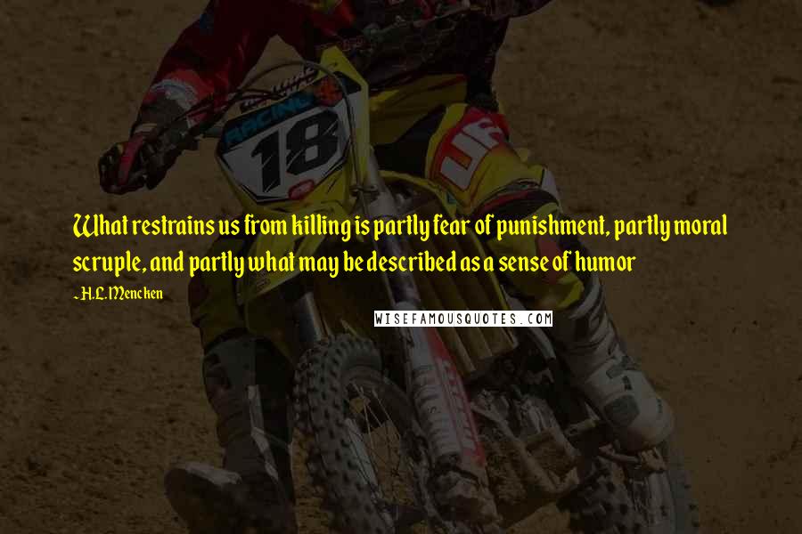 H.L. Mencken Quotes: What restrains us from killing is partly fear of punishment, partly moral scruple, and partly what may be described as a sense of humor