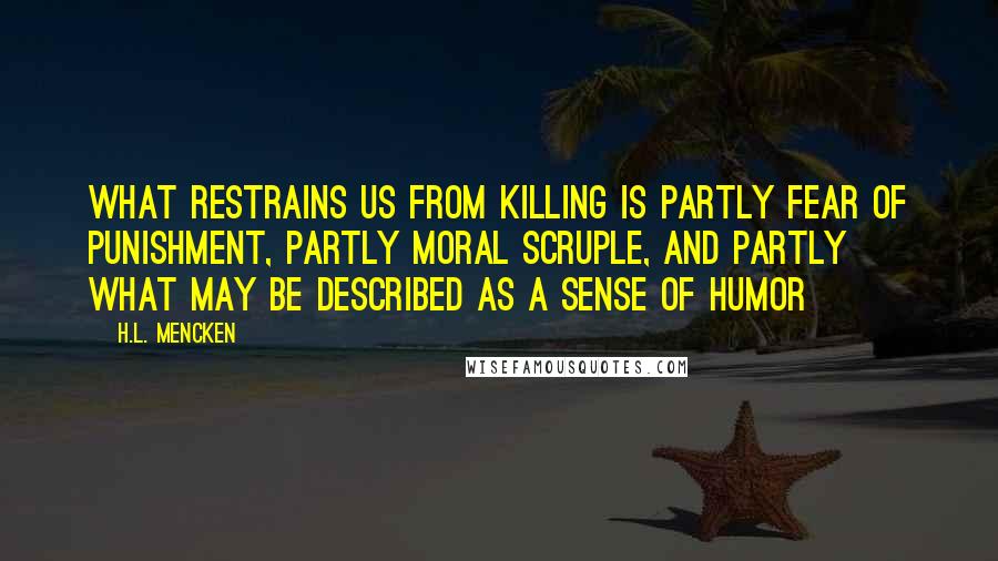 H.L. Mencken Quotes: What restrains us from killing is partly fear of punishment, partly moral scruple, and partly what may be described as a sense of humor