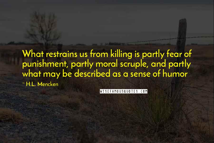 H.L. Mencken Quotes: What restrains us from killing is partly fear of punishment, partly moral scruple, and partly what may be described as a sense of humor