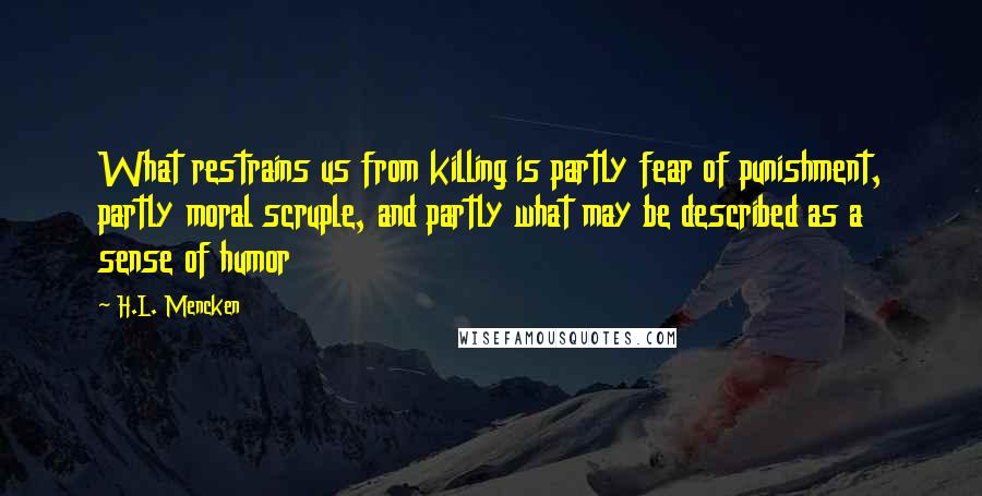H.L. Mencken Quotes: What restrains us from killing is partly fear of punishment, partly moral scruple, and partly what may be described as a sense of humor