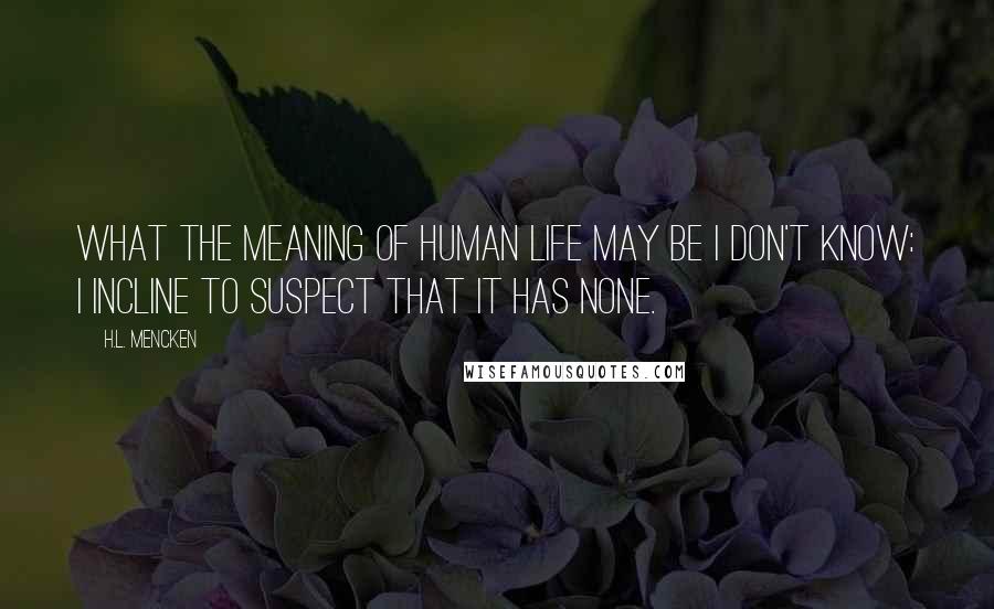 H.L. Mencken Quotes: What the meaning of human life may be I don't know: I incline to suspect that it has none.