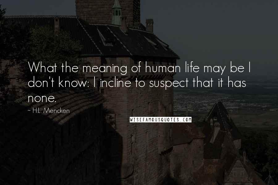 H.L. Mencken Quotes: What the meaning of human life may be I don't know: I incline to suspect that it has none.