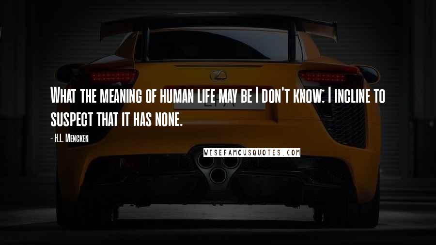 H.L. Mencken Quotes: What the meaning of human life may be I don't know: I incline to suspect that it has none.