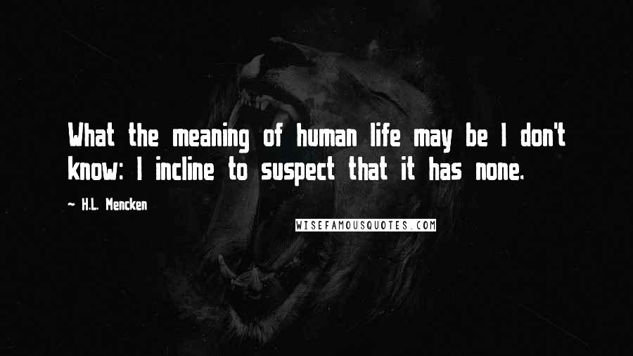 H.L. Mencken Quotes: What the meaning of human life may be I don't know: I incline to suspect that it has none.