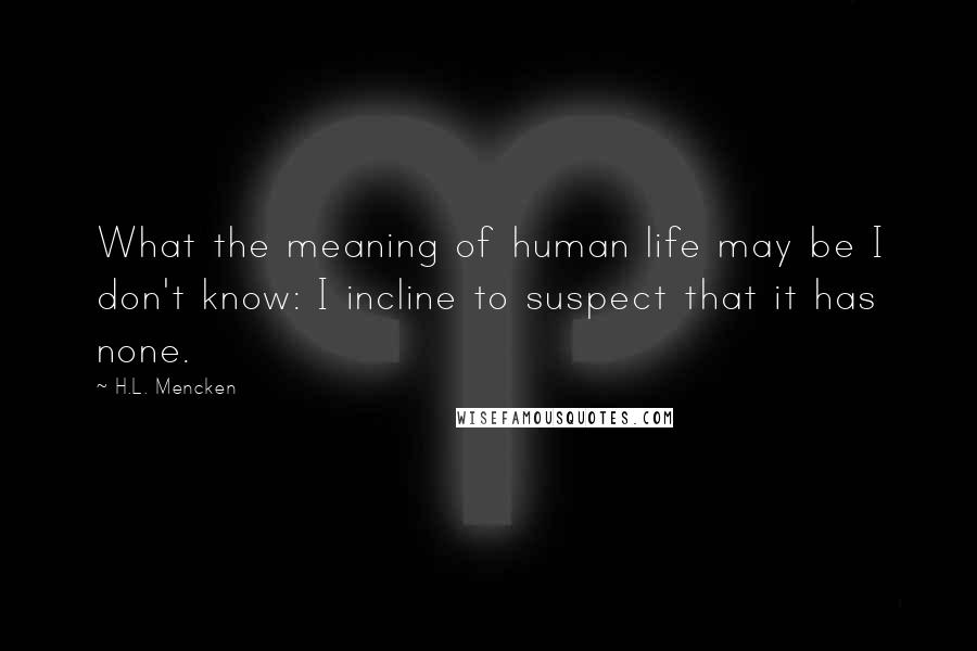 H.L. Mencken Quotes: What the meaning of human life may be I don't know: I incline to suspect that it has none.