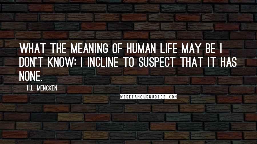 H.L. Mencken Quotes: What the meaning of human life may be I don't know: I incline to suspect that it has none.