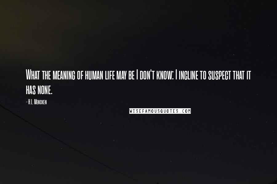 H.L. Mencken Quotes: What the meaning of human life may be I don't know: I incline to suspect that it has none.
