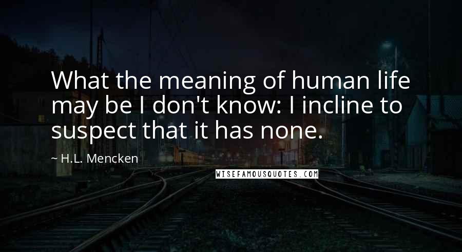 H.L. Mencken Quotes: What the meaning of human life may be I don't know: I incline to suspect that it has none.