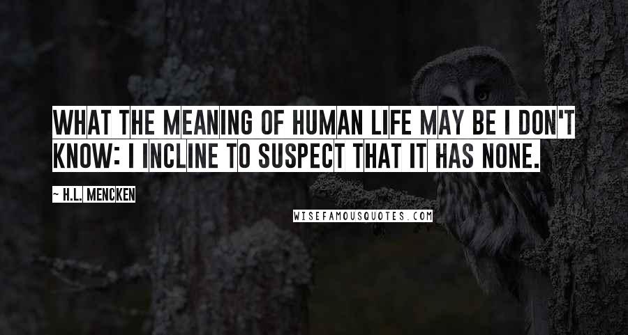 H.L. Mencken Quotes: What the meaning of human life may be I don't know: I incline to suspect that it has none.