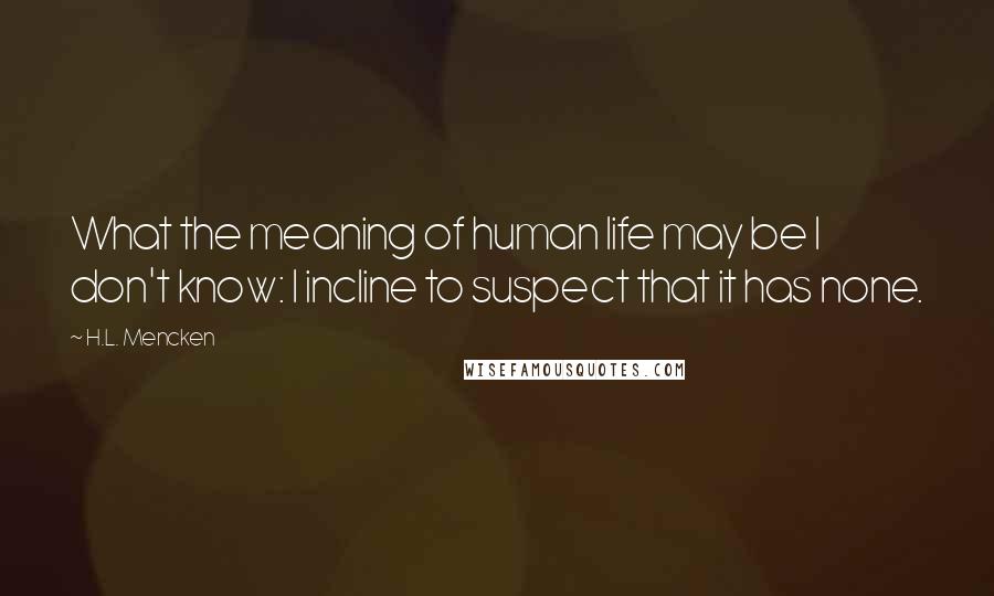 H.L. Mencken Quotes: What the meaning of human life may be I don't know: I incline to suspect that it has none.
