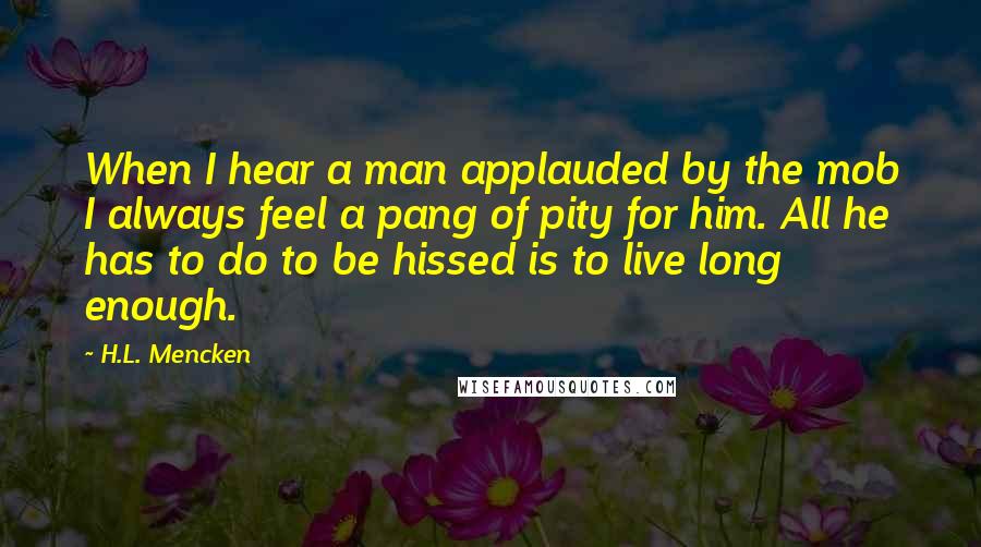 H.L. Mencken Quotes: When I hear a man applauded by the mob I always feel a pang of pity for him. All he has to do to be hissed is to live long enough.