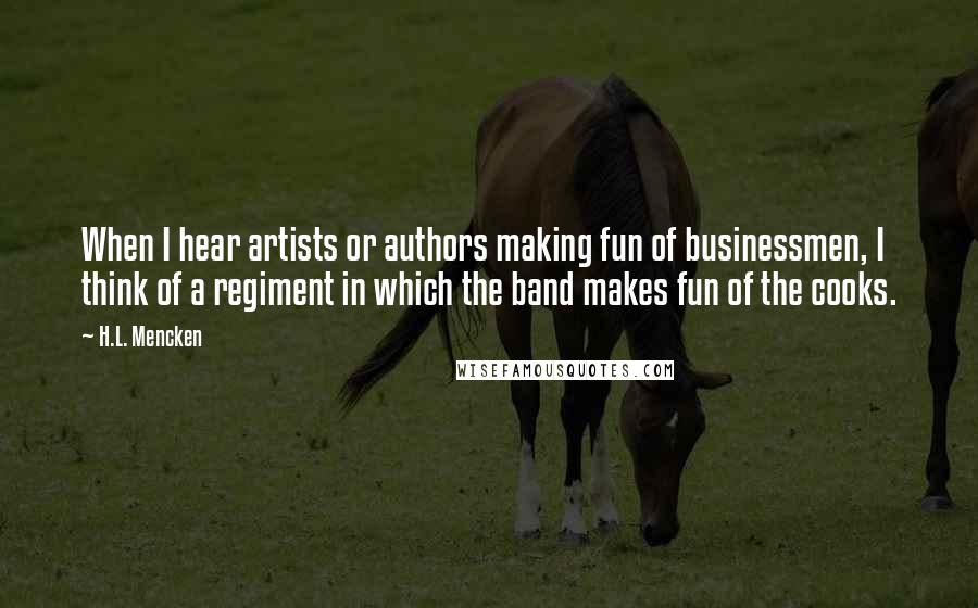 H.L. Mencken Quotes: When I hear artists or authors making fun of businessmen, I think of a regiment in which the band makes fun of the cooks.