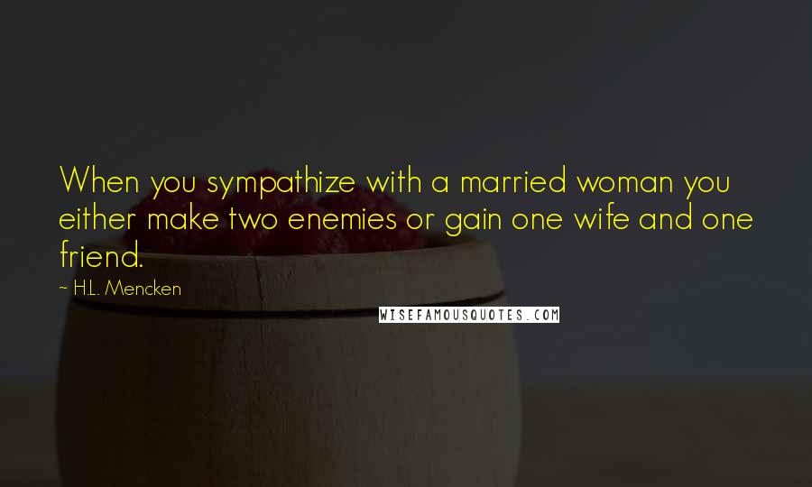 H.L. Mencken Quotes: When you sympathize with a married woman you either make two enemies or gain one wife and one friend.