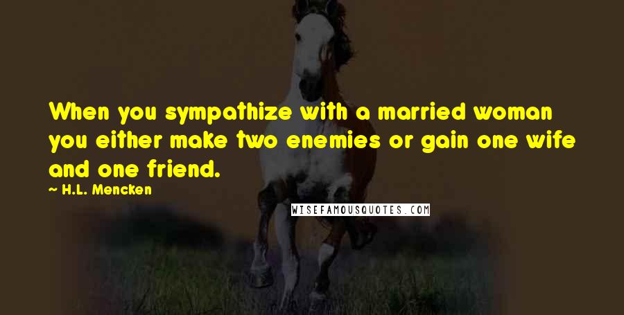 H.L. Mencken Quotes: When you sympathize with a married woman you either make two enemies or gain one wife and one friend.