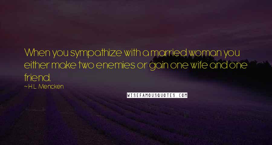 H.L. Mencken Quotes: When you sympathize with a married woman you either make two enemies or gain one wife and one friend.