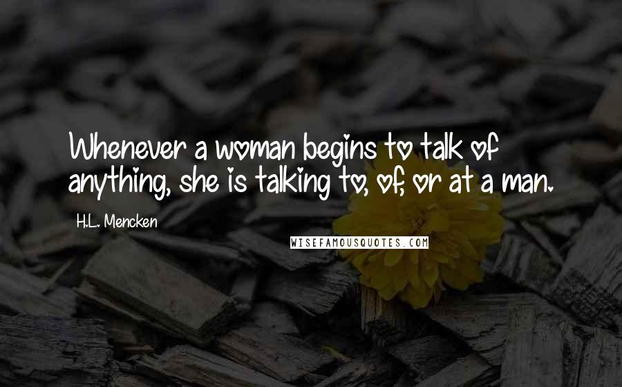 H.L. Mencken Quotes: Whenever a woman begins to talk of anything, she is talking to, of, or at a man.