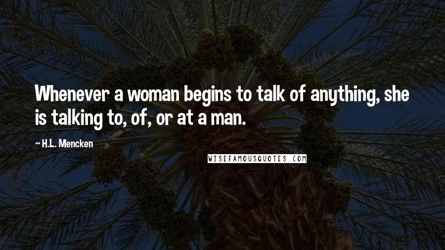 H.L. Mencken Quotes: Whenever a woman begins to talk of anything, she is talking to, of, or at a man.