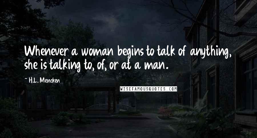 H.L. Mencken Quotes: Whenever a woman begins to talk of anything, she is talking to, of, or at a man.