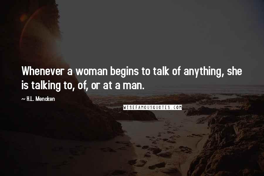 H.L. Mencken Quotes: Whenever a woman begins to talk of anything, she is talking to, of, or at a man.