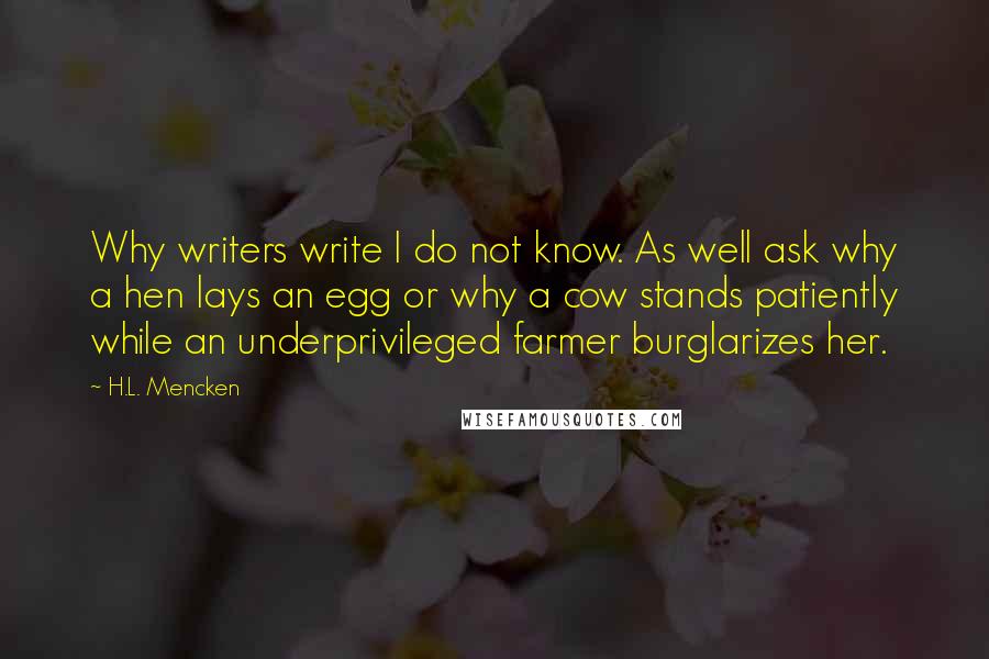 H.L. Mencken Quotes: Why writers write I do not know. As well ask why a hen lays an egg or why a cow stands patiently while an underprivileged farmer burglarizes her.