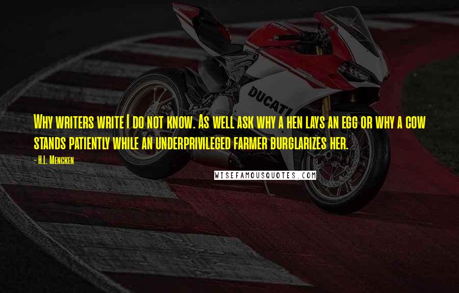 H.L. Mencken Quotes: Why writers write I do not know. As well ask why a hen lays an egg or why a cow stands patiently while an underprivileged farmer burglarizes her.