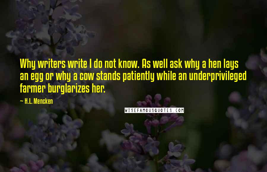 H.L. Mencken Quotes: Why writers write I do not know. As well ask why a hen lays an egg or why a cow stands patiently while an underprivileged farmer burglarizes her.